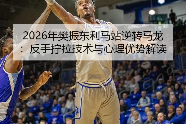 2026年樊振东利马站逆转马龙：反手拧拉技术与心理优势解读