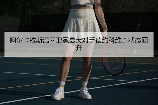 阿尔卡拉斯温网卫冕最大对手德约科维奇状态回升