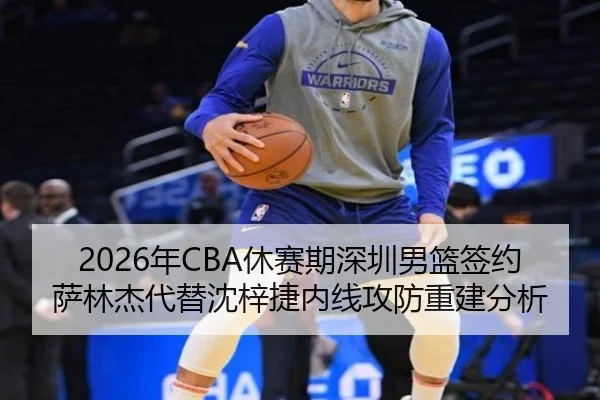2026年CBA休赛期深圳男篮签约萨林杰代替沈梓捷内线攻防重建分析